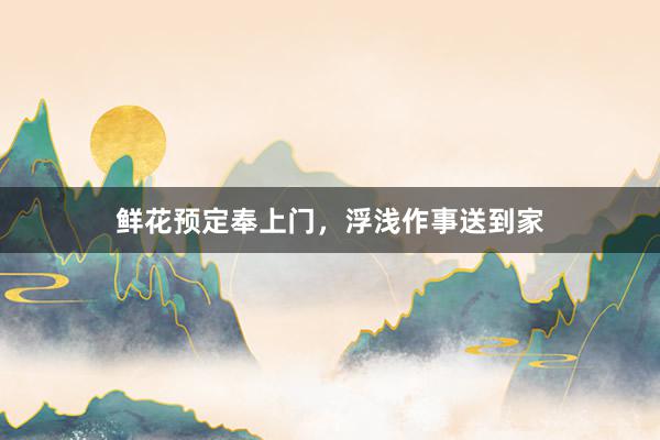鲜花预定奉上门，浮浅作事送到家